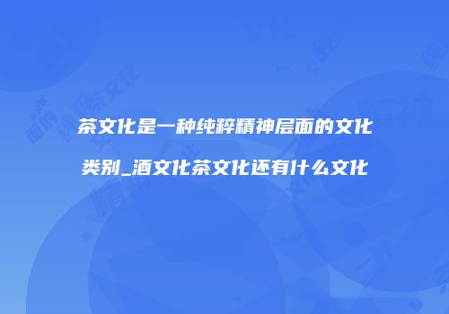 茶文化是一种纯粹精神层面的文化类别_酒文化茶文化还有什么文化
