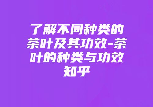 了解不同种类的茶叶及其功效-茶叶的种类与功效知乎