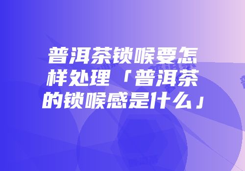 普洱茶锁喉要怎样处理「普洱茶的锁喉感是什么」