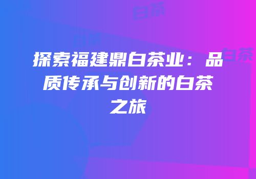 探索福建鼎白茶业：品质传承与创新的白茶之旅