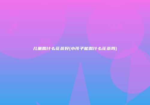 儿童喝什么花茶好(小孩子能喝什么花茶吗)