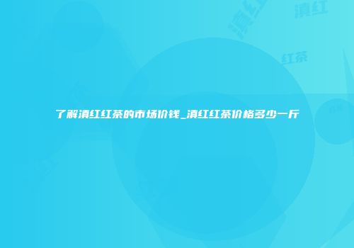 了解滇红红茶的市场价钱_滇红红茶价格多少一斤