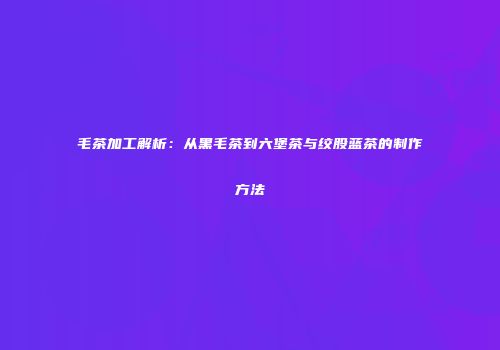 毛茶加工解析：从黑毛茶到六堡茶与绞股蓝茶的制作方法