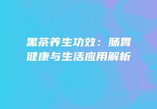 黑茶养生功效：肠胃健康与生活应用解析