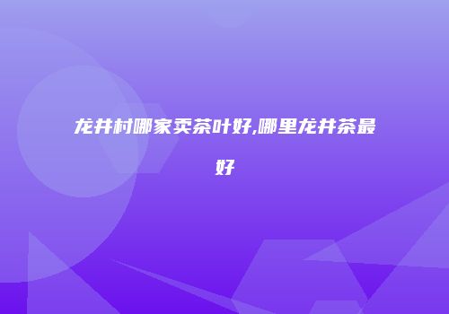龙井村哪家卖茶叶好,哪里龙井茶最好