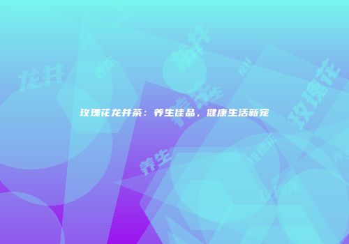 玫瑰花龙井茶：养生佳品，健康生活新宠