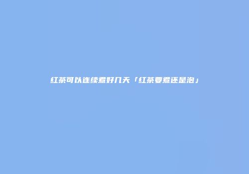 红茶可以连续煮好几天「红茶要煮还是泡」