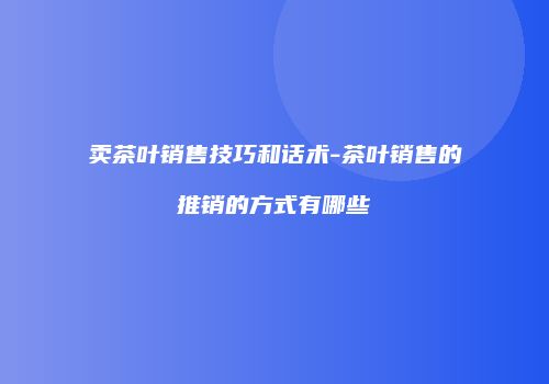 卖茶叶销售技巧和话术-茶叶销售的推销的方式有哪些