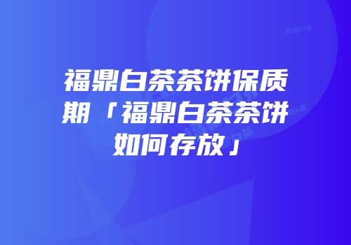 福鼎白茶茶饼保质期「福鼎白茶茶饼如何存放」