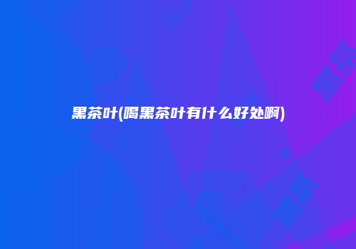 黑茶叶(喝黑茶叶有什么好处啊)