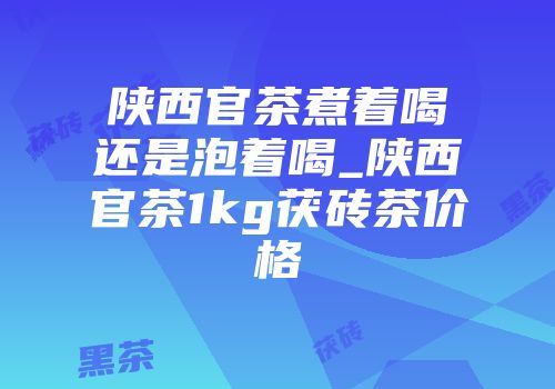 陕西官茶煮着喝还是泡着喝_陕西官茶1kg茯砖茶价格