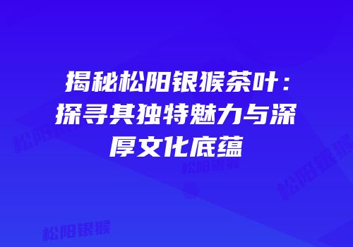 揭秘松阳银猴茶叶：探寻其独特魅力与深厚文化底蕴