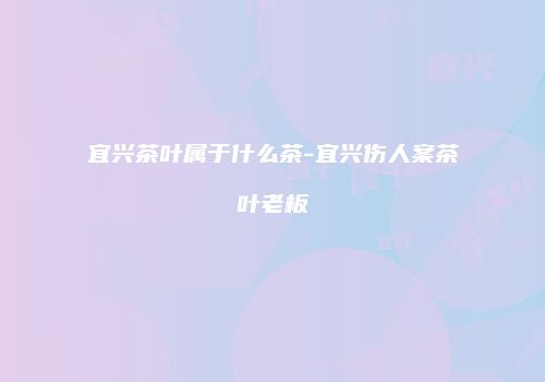 宜兴茶叶属于什么茶-宜兴伤人案茶叶老板