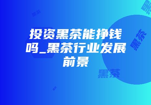 投资黑茶能挣钱吗_黑茶行业发展前景