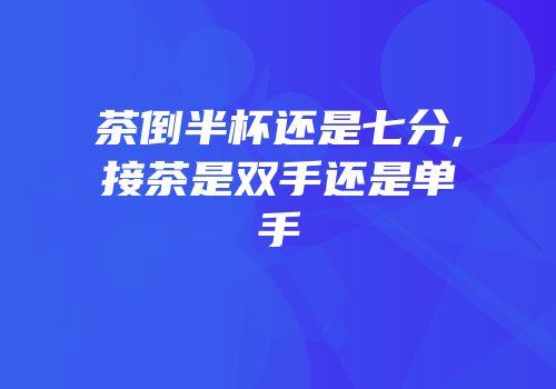 茶倒半杯还是七分,接茶是双手还是单手