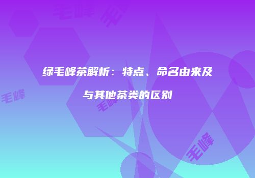 绿毛峰茶解析：特点、命名由来及与其他茶类的区别