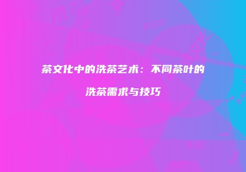 茶文化中的洗茶艺术：不同茶叶的洗茶需求与技巧