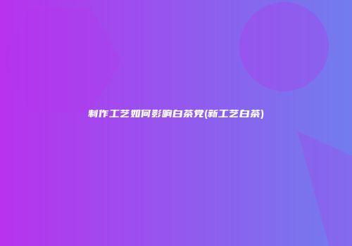 制作工艺如何影响白茶党(新工艺白茶)