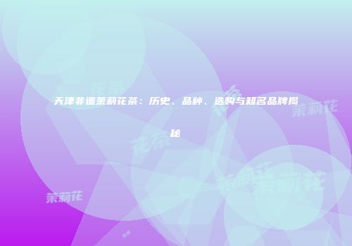 天津非遗茉莉花茶：历史、品种、选购与知名品牌揭秘