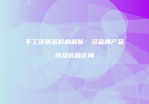 手工茯砖茶价格解析：多品牌产品线及价格区间