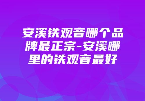 安溪铁观音哪个品牌最正宗-安溪哪里的铁观音最好