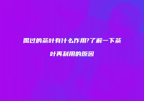 喝过的茶叶有什么作用?了解一下茶叶再利用的原因
