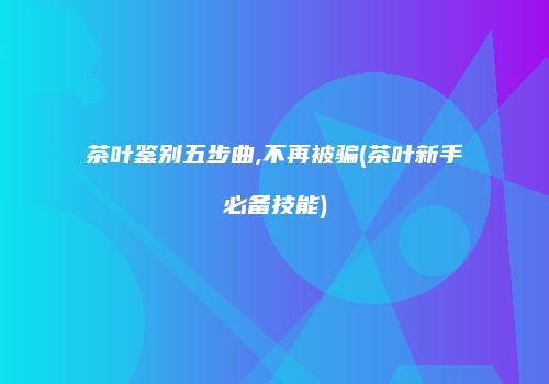 茶叶鉴别五步曲,不再被骗(茶叶新手必备技能)