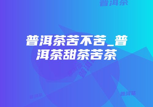普洱茶苦不苦_普洱茶甜茶苦茶