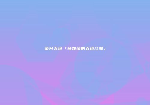 茶分五色「乌龙茶的五色江湖」