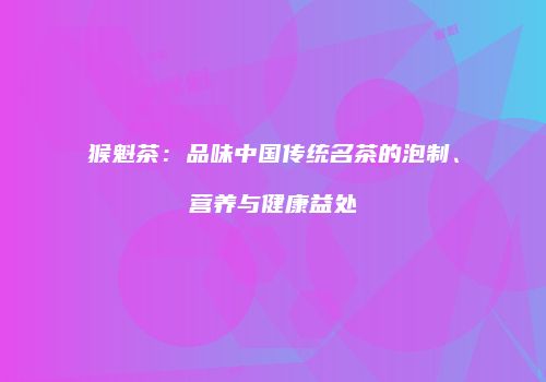 猴魁茶：品味中国传统名茶的泡制、营养与健康益处