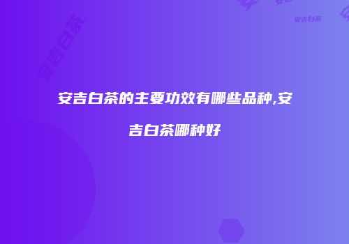 安吉白茶的主要功效有哪些品种,安吉白茶哪种好