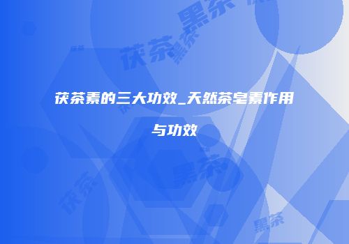 茯茶素的三大功效_天然茶皂素作用与功效