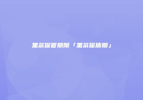 黑茶保管期限「黑茶保质期」