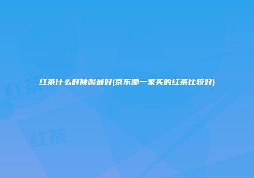 红茶什么时候喝最好(京东哪一家买的红茶比较好)