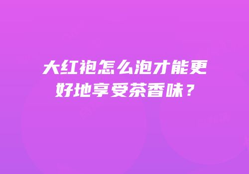 大红袍怎么泡才能更好地享受茶香味？
