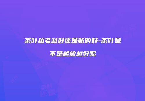茶叶越老越好还是新的好-茶叶是不是越放越好喝