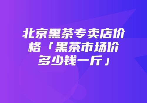北京黑茶专卖店价格「黑茶市场价多少钱一斤」