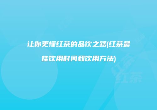 让你更懂红茶的品饮之路(红茶最佳饮用时间和饮用方法)