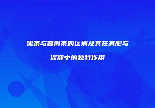 黑茶与普洱茶的区别及其在减肥与保健中的独特作用