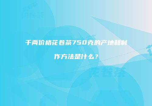 千两价格花卷茶750克的产地和制作方法是什么？