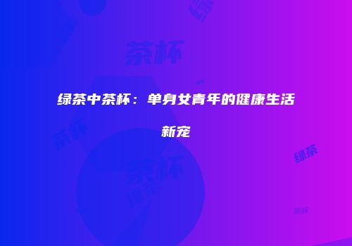 绿茶中茶杯：单身女青年的健康生活新宠