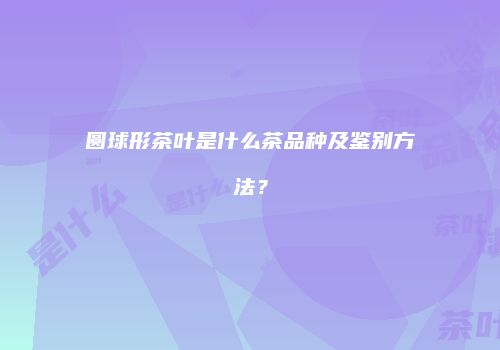 圆球形茶叶是什么茶品种及鉴别方法？