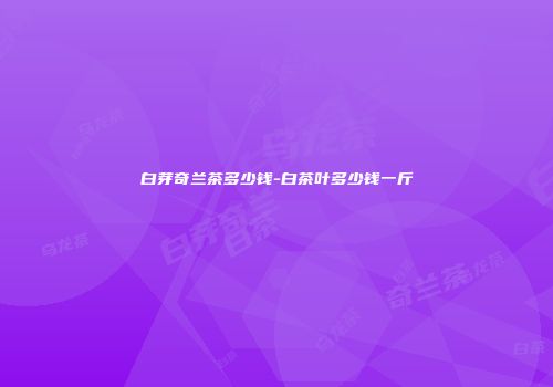 白芽奇兰茶多少钱-白茶叶多少钱一斤