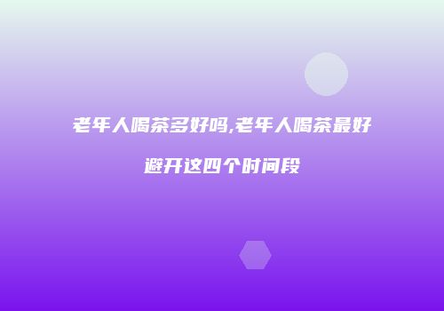 老年人喝茶多好吗,老年人喝茶最好避开这四个时间段