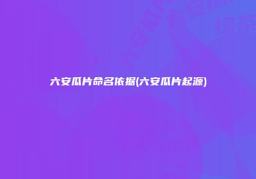 六安瓜片命名依据(六安瓜片起源)