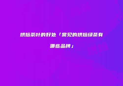 烘焙茶叶的好处「常见的烘焙绿茶有哪些品牌」
