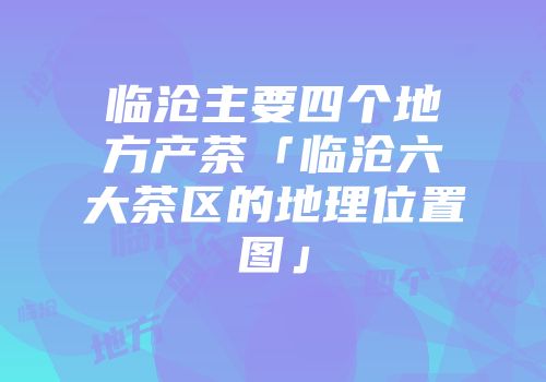 临沧主要四个地方产茶「临沧六大茶区的地理位置图」