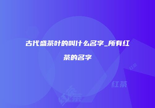 古代盛茶叶的叫什么名字_所有红茶的名字