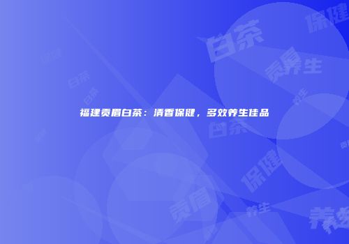 福建贡眉白茶：清香保健，多效养生佳品