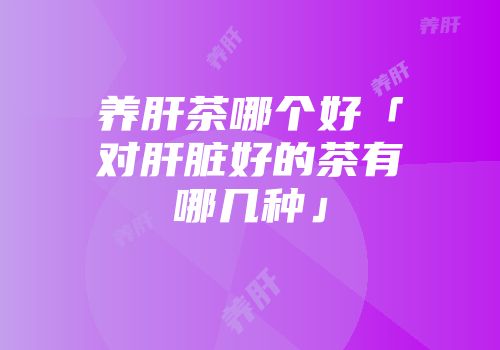 养肝茶哪个好「对肝脏好的茶有哪几种」